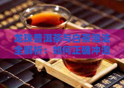 龙珠普洱茶与白茶泡法全解析：如何正确冲泡与品尝这两种茶叶？