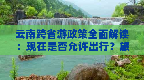 云南跨省游政策全面解读：现在是否允许出行？旅行限制有哪些？