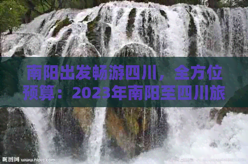 南阳出发畅游四川，全方位预算：2023年南阳至四川旅游费用指南