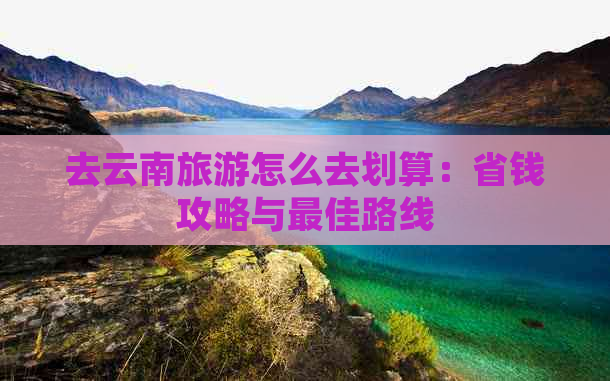 去云南旅游怎么去划算：省钱攻略与更佳路线