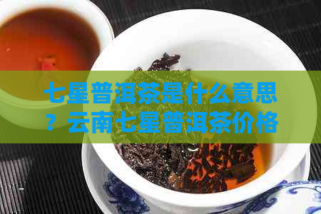 七星普洱茶是什么意思？云南七星普洱茶价格与品质解析