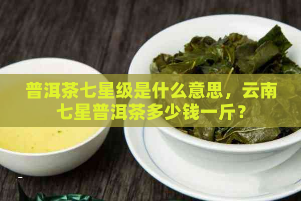 普洱茶七星级是什么意思，云南七星普洱茶多少钱一斤？