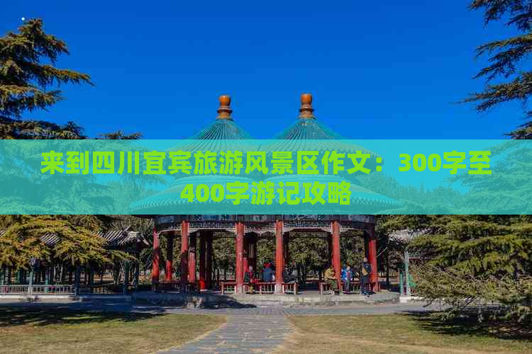 来到四川宜宾旅游风景区作文：300字至400字游记攻略