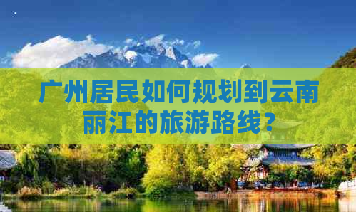 广州居民如何规划到云南丽江的旅游路线？