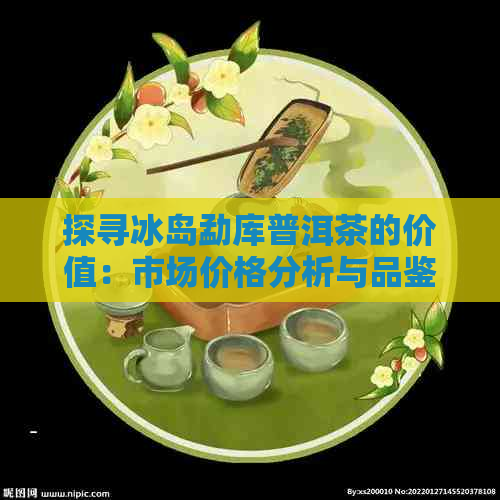 探寻冰岛勐库普洱茶的价值：市场价格分析与品鉴指南