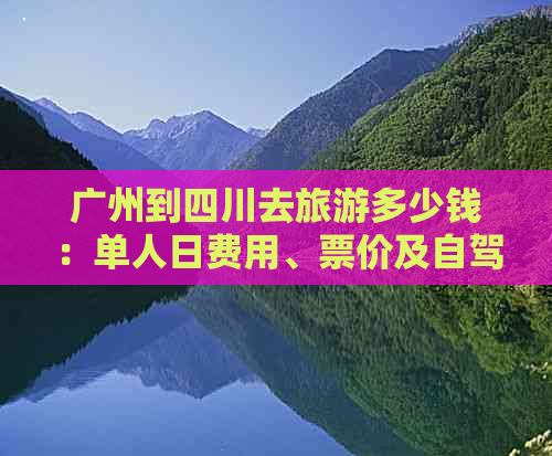 广州到四川去旅游多少钱：单人日费用、票价及自驾游更佳路线攻略