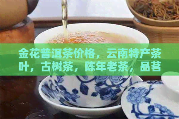 金花普洱茶价格，云南特产茶叶，古树茶，陈年老茶，品茗收藏，茶艺文化