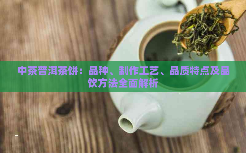 中茶普洱茶饼：品种、制作工艺、品质特点及品饮方法全面解析