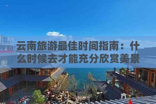 云南旅游更佳时间指南：什么时候去才能充分欣赏美景并避免高峰期拥挤？