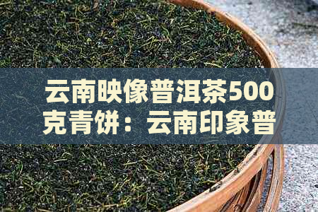 云南映像普洱茶500克青饼：云南印象普洱茶叶