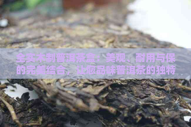 全实木制普洱茶盒：美观、耐用与保的完美结合，让您品味普洱茶的独特魅力