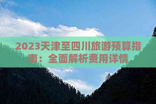 2023天津至四川旅游预算指南：全面解析费用详情