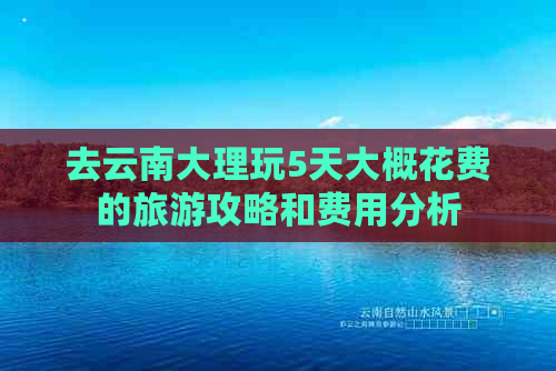 去云南大理玩5天大概花费的旅游攻略和费用分析