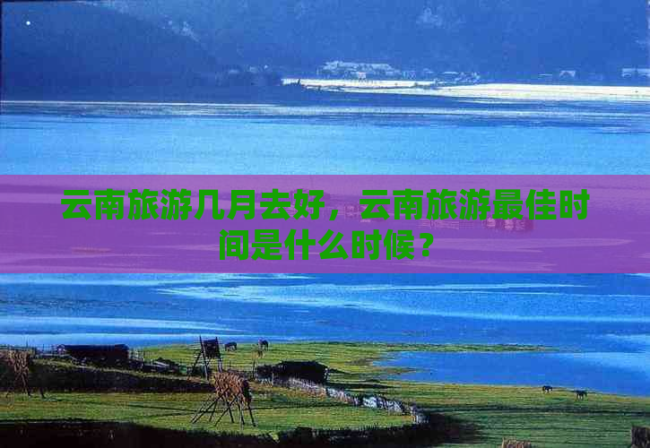 云南旅游几月去好，云南旅游更佳时间是什么时候？