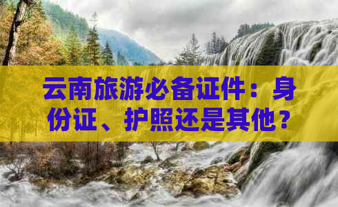 云南旅游必备证件：身份证、护照还是其他？全面解析！