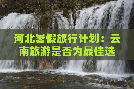 河北暑假旅行计划：云南旅游是否为更佳选择？应考虑哪些因素？