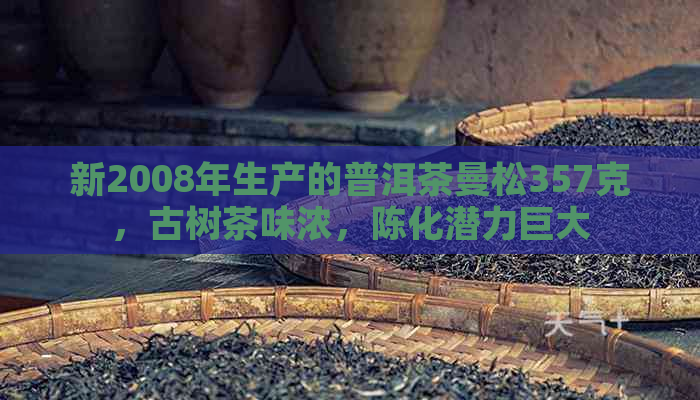 新2008年生产的普洱茶曼松357克，古树茶味浓，陈化潜力巨大