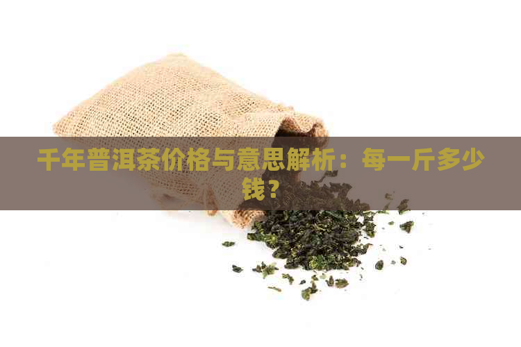 千年普洱茶价格与意思解析：每一斤多少钱？