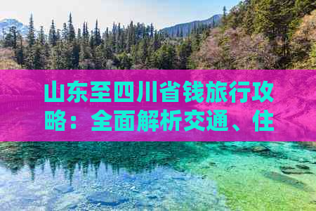 山东至四川省钱旅行攻略：全面解析交通、住宿、美食与景点预算