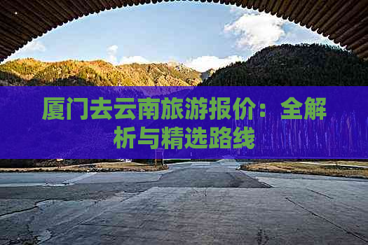 厦门去云南旅游报价：全解析与精选路线