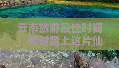 云南旅游更佳时间，何时踏上这片仙境之旅？