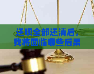 还呗全部还清后，我将面临哪些后果和后续操作？