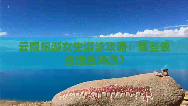 云南旅游女生游泳攻略：哪些景点适合畅游？