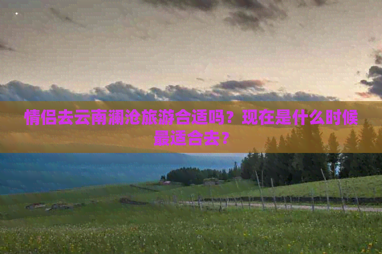 情侣去云南澜沧旅游合适吗？现在是什么时候最适合去？