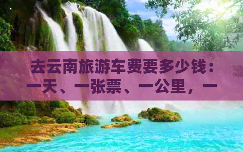 去云南旅游车费要多少钱：一天、一张票、一公里，一趟总花费解析