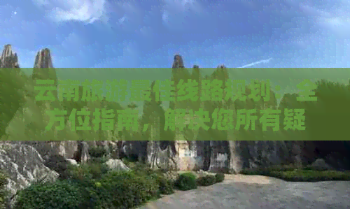 云南旅游更佳线路规划：全方位指南，解决您所有疑问和需求