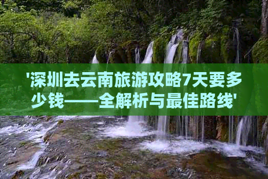 '深圳去云南旅游攻略7天要多少钱——全解析与更佳路线'