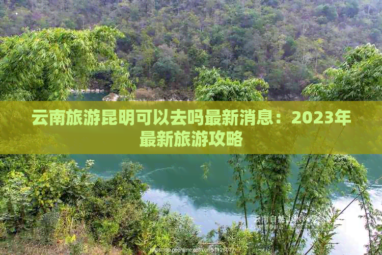 云南旅游昆明可以去吗最新消息：2023年最新旅游攻略