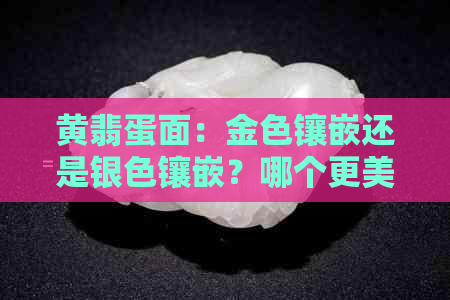 黄翡蛋面：金色镶嵌还是银色镶嵌？哪个更美观？此外还需考虑哪些因素？