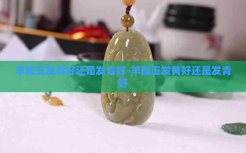 羊脂玉发黄好还是发青好-羊脂玉发黄好还是发青好