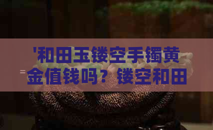 '和田玉镂空手镯黄金值钱吗？镂空和田玉手镯好不好？'