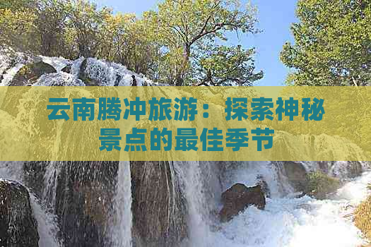 云南腾冲旅游：探索神秘景点的更佳季节