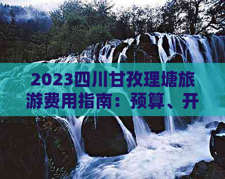 2023四川甘孜理塘旅游费用指南：预算、开销与行程花费一览