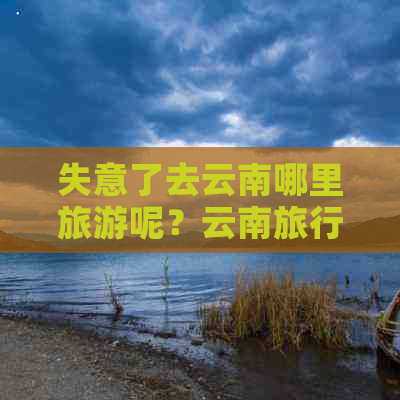 失意了去云南哪里旅游呢？云南旅行首选去哪里玩更好？