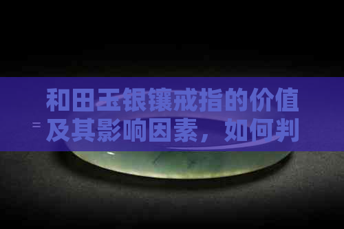 和田玉银镶戒指的价值及其影响因素，如何判断其真伪和收藏价值？