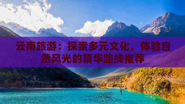 云南旅游：探索多元文化，体验自然风光的精华路线推荐