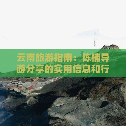 云南旅游指南：陈楠导游分享的实用信息和行程推荐，让你的旅行更完美