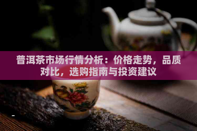 普洱茶市场行情分析：价格走势，品质对比，选购指南与投资建议