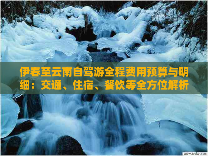 伊春至云南自驾游全程费用预算与明细：交通、住宿、餐饮等全方位解析