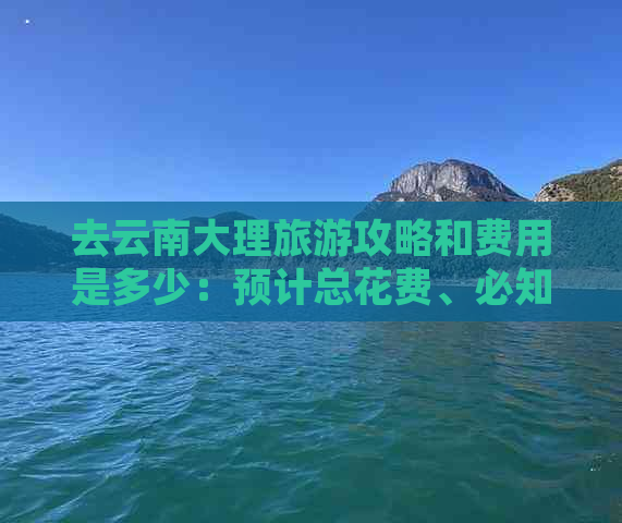 去云南大理旅游攻略和费用是多少：预计总花费、必知妙招与实用指南