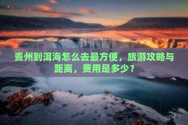 贵州到洱海怎么去最方便，旅游攻略与距离，费用是多少？