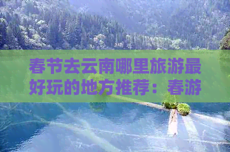 春节去云南哪里旅游更好玩的地方推荐：春游云南必去热门景点