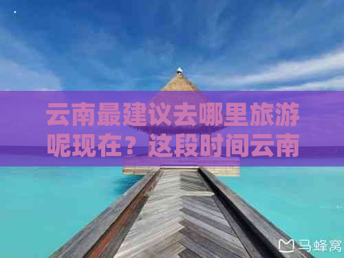 云南最建议去哪里旅游呢现在？这段时间云南哪里旅游更好？请给出您的建议。