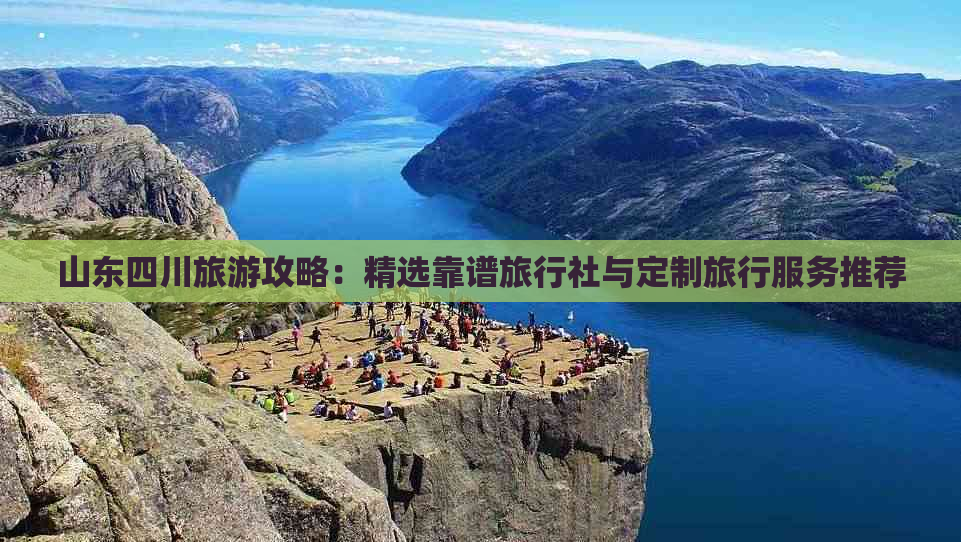 山东四川旅游攻略：精选靠谱旅行社与定制旅行服务推荐