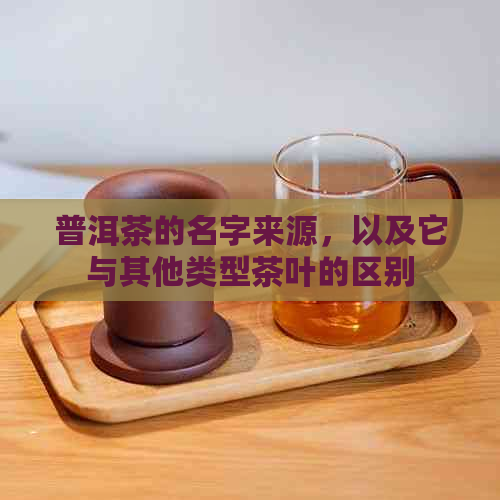 普洱茶的名字来源，以及它与其他类型茶叶的区别