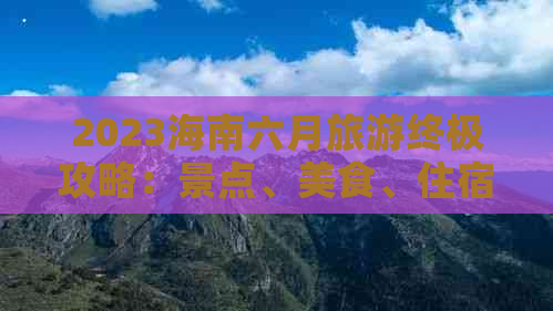 2023海南六月旅游终极攻略：景点、美食、住宿、交通一站式指南